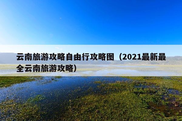 云南旅游攻略自由行攻略图（2021最新最全云南旅游攻略）