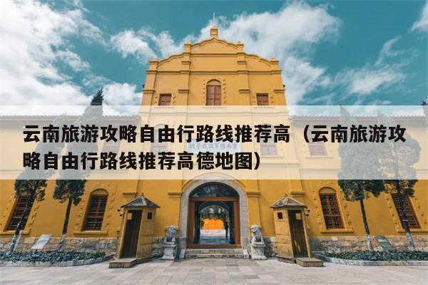 云南旅游攻略自由行路线推荐高（云南旅游攻略自由行路线推荐高德地图）