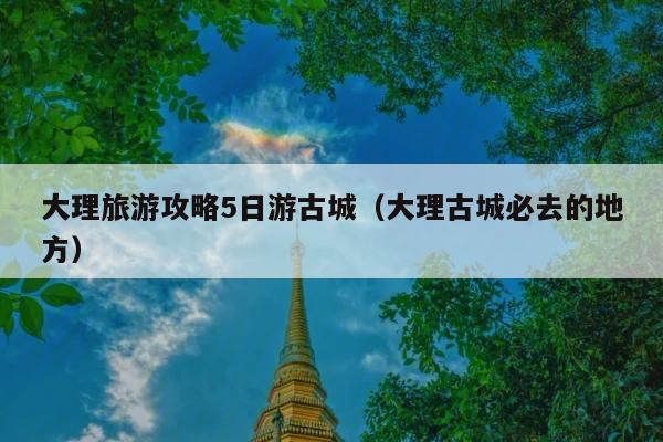 大理旅游攻略5日游古城（大理古城必去的地方）