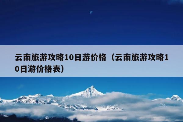 云南旅游攻略10日游价格（云南旅游攻略10日游价格表）