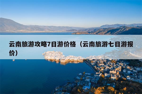 云南旅游攻略7日游价格（云南旅游七日游报价）