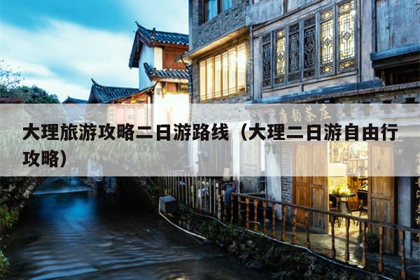 大理旅游攻略二日游路线（大理二日游自由行攻略）