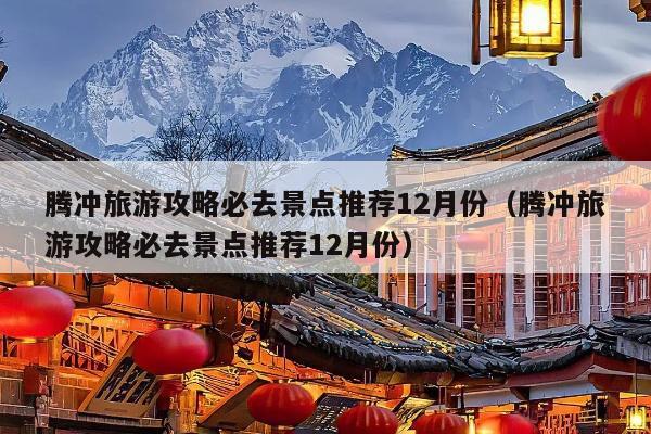 腾冲旅游攻略必去景点推荐12月份（腾冲旅游攻略必去景点推荐12月份）