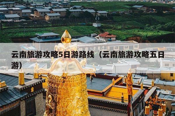 云南旅游攻略5日游路线（云南旅游攻略五日游）