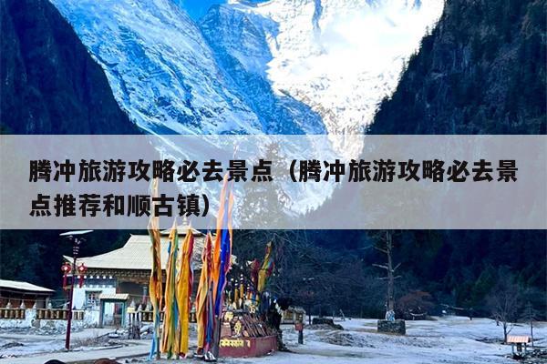 腾冲旅游攻略必去景点（腾冲旅游攻略必去景点推荐和顺古镇）