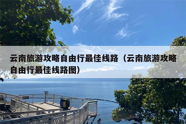 云南旅游攻略自由行最佳线路（云南旅游攻略自由行最佳线路图）