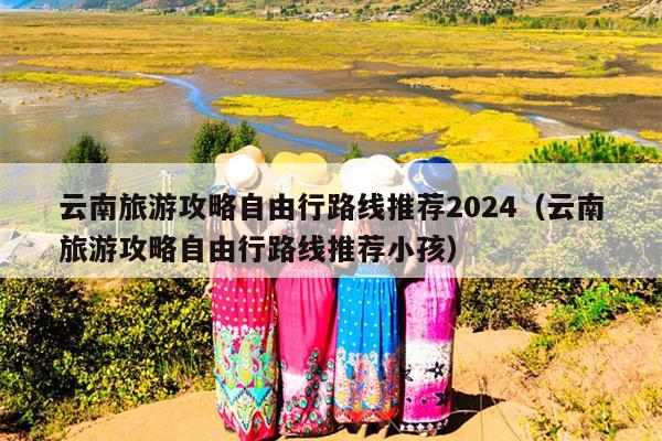 云南旅游攻略自由行路线推荐2024（云南旅游攻略自由行路线推荐小孩）