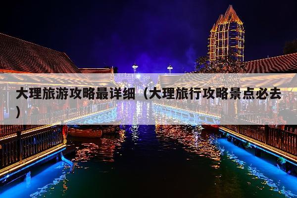 大理旅游攻略最详细（大理旅行攻略景点必去）