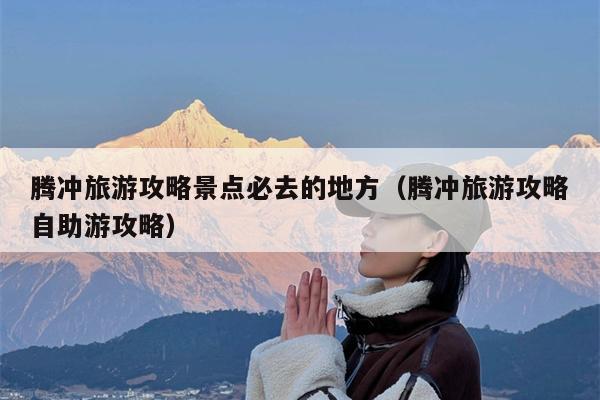 腾冲旅游攻略景点必去的地方（腾冲旅游攻略自助游攻略）