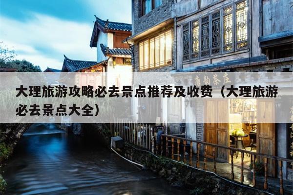 大理旅游攻略必去景点推荐及收费（大理旅游必去景点大全）