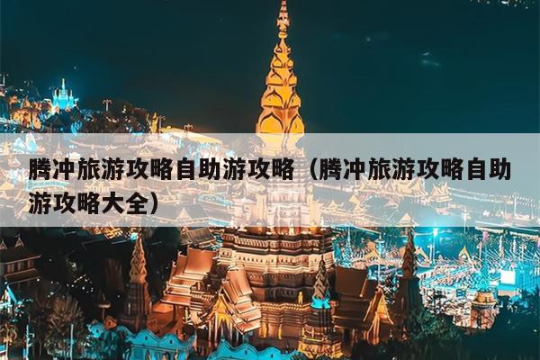 腾冲旅游攻略自助游攻略（腾冲旅游攻略自助游攻略大全）