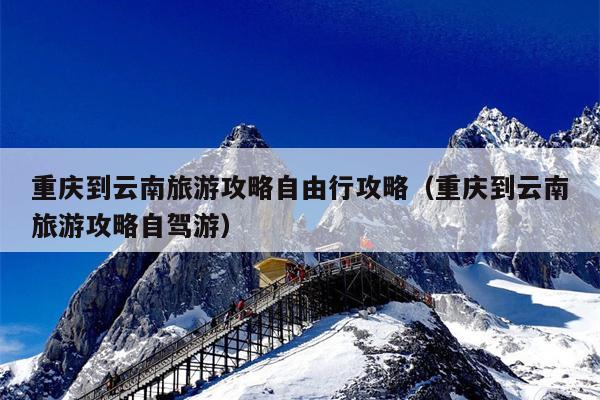 重庆到云南旅游攻略自由行攻略（重庆到云南旅游攻略自驾游）