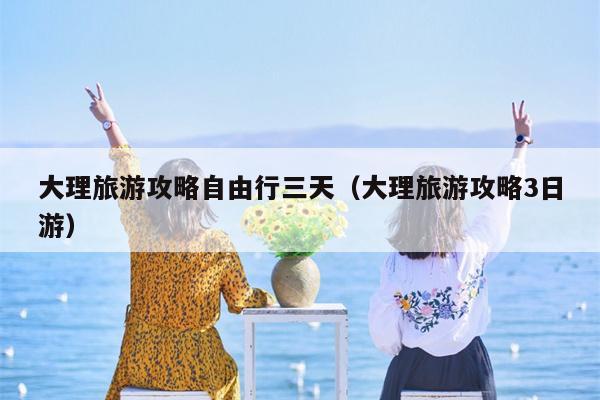 大理旅游攻略自由行三天（大理旅游攻略3日游）