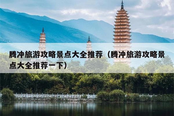 腾冲旅游攻略景点大全推荐（腾冲旅游攻略景点大全推荐一下）