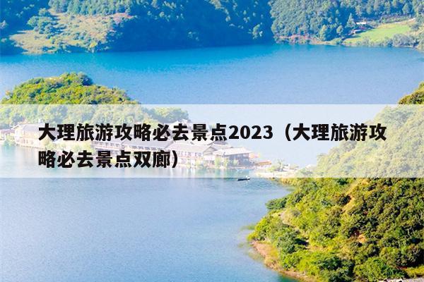 大理旅游攻略必去景点2023（大理旅游攻略必去景点双廊）