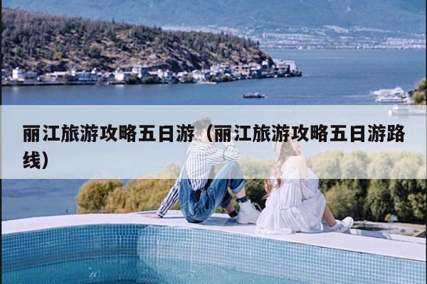 丽江旅游攻略五日游（丽江旅游攻略五日游路线）