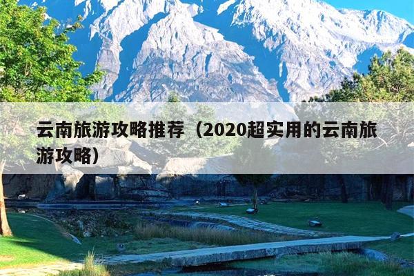 云南旅游攻略推荐（2020超实用的云南旅游攻略）