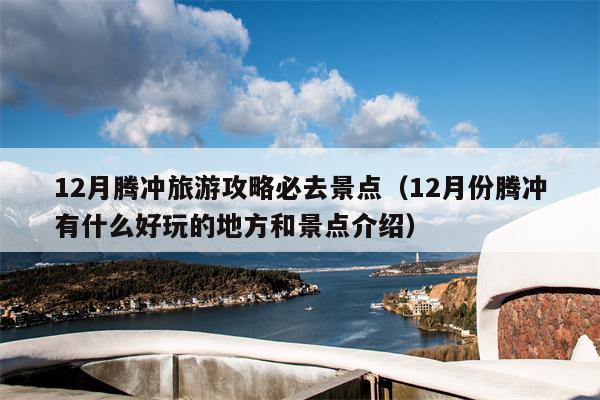 12月腾冲旅游攻略必去景点（12月份腾冲有什么好玩的地方和景点介绍）