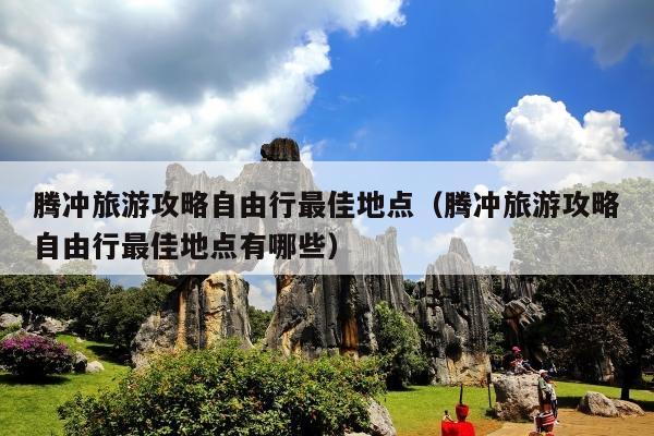 腾冲旅游攻略自由行最佳地点（腾冲旅游攻略自由行最佳地点有哪些）