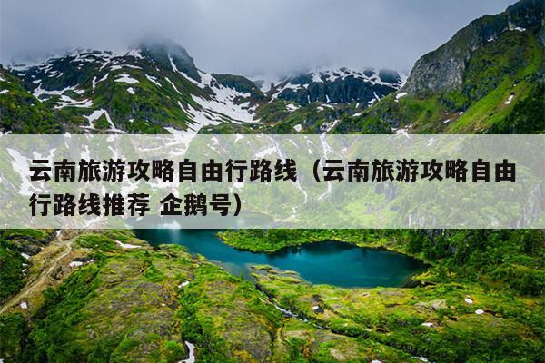 云南旅游攻略自由行路线（云南旅游攻略自由行路线推荐 企鹅号）