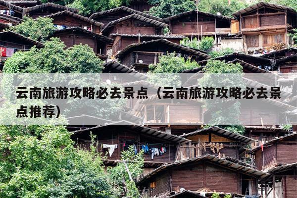 云南旅游攻略必去景点（云南旅游攻略必去景点推荐）