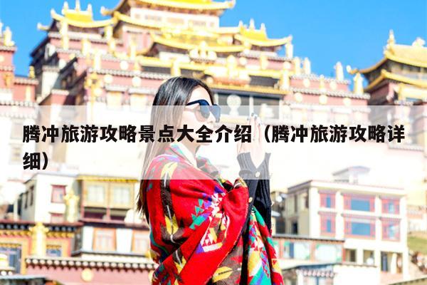 腾冲旅游攻略景点大全介绍（腾冲旅游攻略详细）