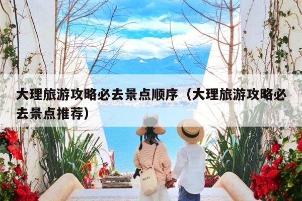 大理旅游攻略必去景点顺序（大理旅游攻略必去景点推荐）