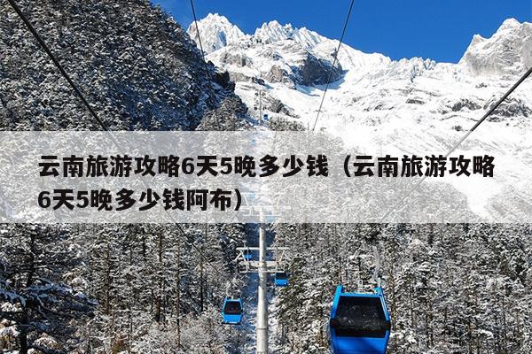 云南旅游攻略6天5晚多少钱（云南旅游攻略6天5晚多少钱阿布）