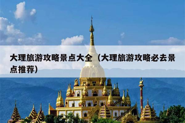 大理旅游攻略景点大全（大理旅游攻略必去景点推荐）