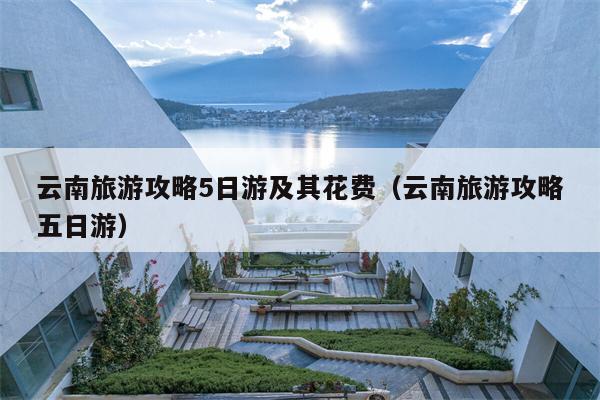 云南旅游攻略5日游及其花费（云南旅游攻略五日游）