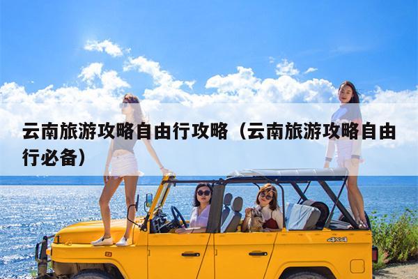 云南旅游攻略自由行攻略（云南旅游攻略自由行必备）