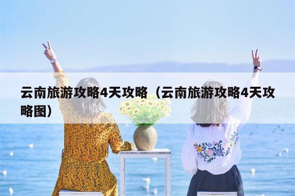 云南旅游攻略4天攻略（云南旅游攻略4天攻略图）