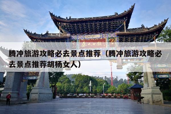 腾冲旅游攻略必去景点推荐（腾冲旅游攻略必去景点推荐胡杨女人）