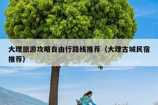 大理旅游攻略自由行路线推荐（大理古城民宿推荐）