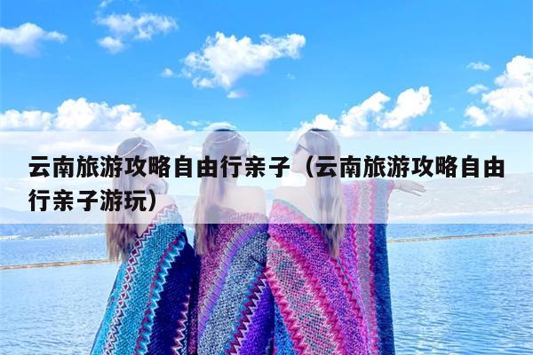 云南旅游攻略自由行亲子（云南旅游攻略自由行亲子游玩）