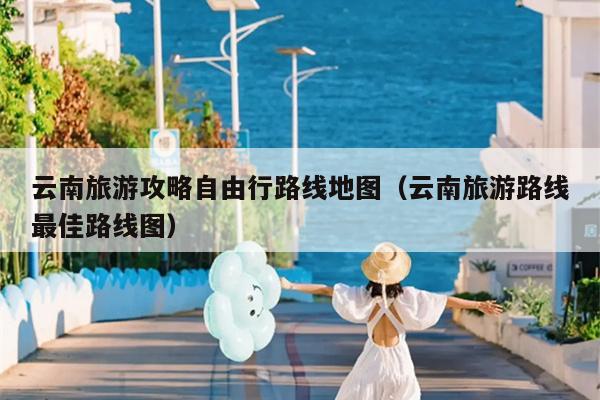 云南旅游攻略自由行路线地图（云南旅游路线最佳路线图）