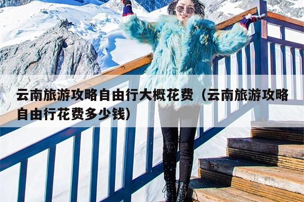 云南旅游攻略自由行大概花费（云南旅游攻略自由行花费多少钱）