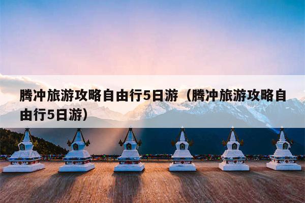 腾冲旅游攻略自由行5日游（腾冲旅游攻略自由行5日游）