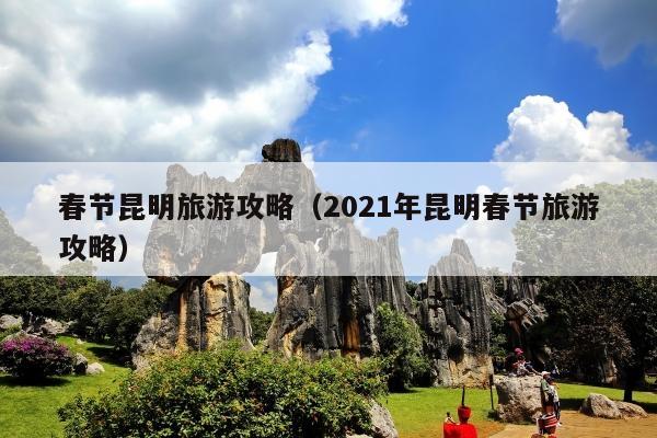 春节昆明旅游攻略（2021年昆明春节旅游攻略）