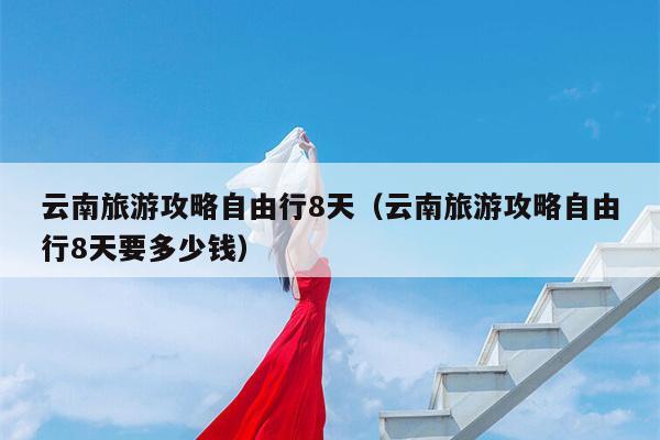 云南旅游攻略自由行8天（云南旅游攻略自由行8天要多少钱）