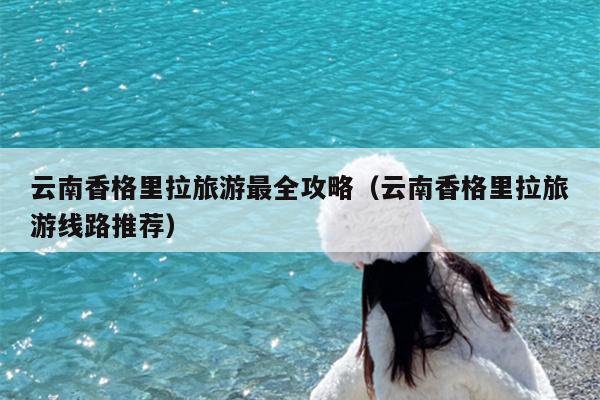 云南香格里拉旅游最全攻略（云南香格里拉旅游线路推荐）