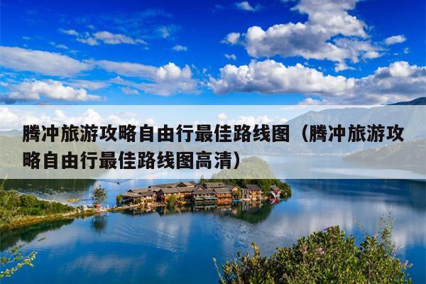 腾冲旅游攻略自由行最佳路线图（腾冲旅游攻略自由行最佳路线图高清）