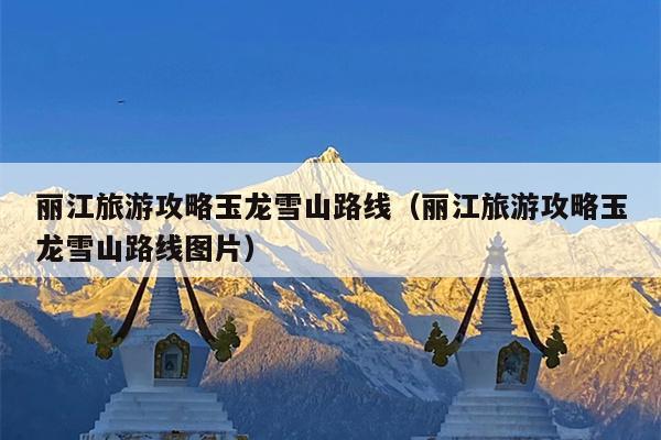 丽江旅游攻略玉龙雪山路线（丽江旅游攻略玉龙雪山路线图片）