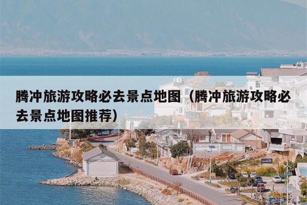 腾冲旅游攻略必去景点地图（腾冲旅游攻略必去景点地图推荐）