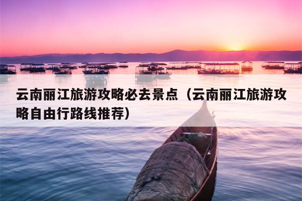 云南丽江旅游攻略必去景点（云南丽江旅游攻略自由行路线推荐）