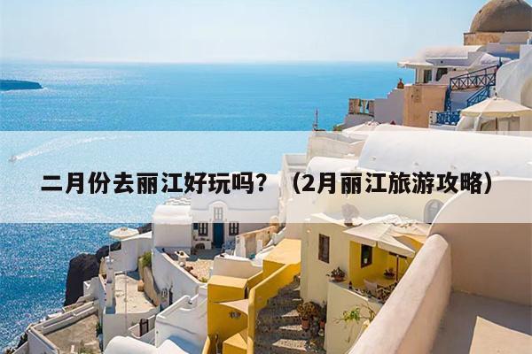 二月份去丽江好玩吗？（2月丽江旅游攻略）