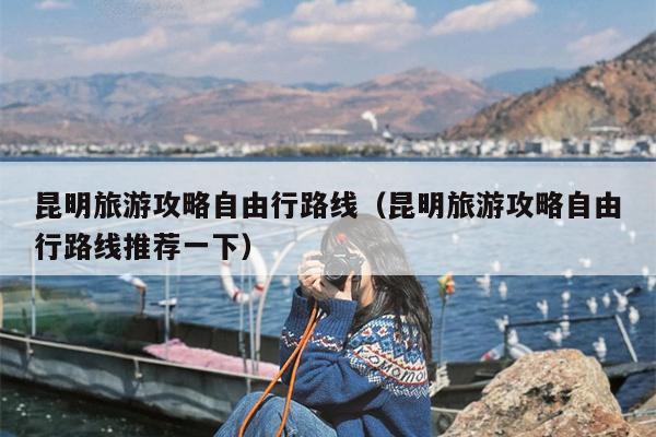 昆明旅游攻略自由行路线（昆明旅游攻略自由行路线推荐一下）