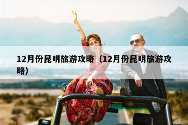 12月份昆明旅游攻略（12月份昆明旅游攻略）