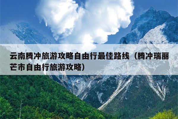 云南腾冲旅游攻略自由行最佳路线（腾冲瑞丽芒市自由行旅游攻略）