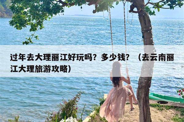 过年去大理丽江好玩吗？多少钱？（去云南丽江大理旅游攻略）